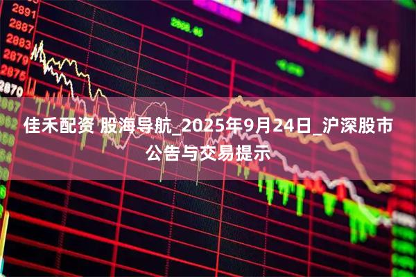 佳禾配资 股海导航_2025年9月24日_沪深股市公告与交易提示