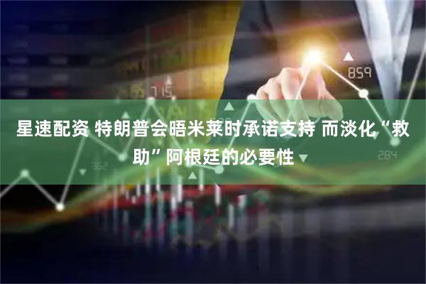 星速配资 特朗普会晤米莱时承诺支持 而淡化“救助”阿根廷的必要性