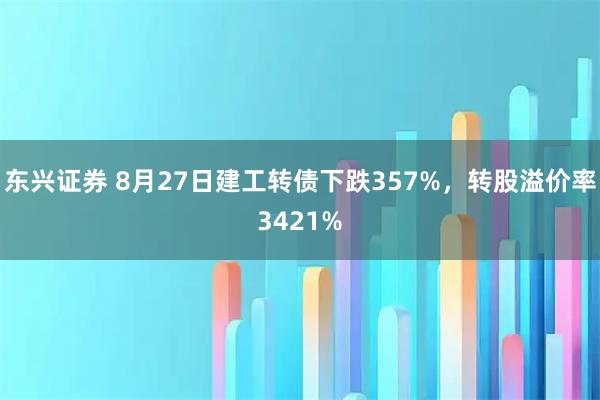 东兴证券 8月27日建工转债下跌357%，转股溢价率3421%