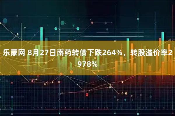 乐蒙网 8月27日南药转债下跌264%，转股溢价率2978%