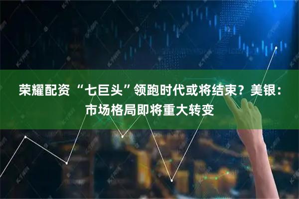 荣耀配资 “七巨头”领跑时代或将结束？美银：市场格局即将重大转变