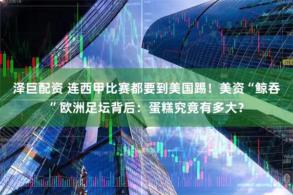 泽巨配资 连西甲比赛都要到美国踢！美资“鲸吞”欧洲足坛背后：蛋糕究竟有多大？
