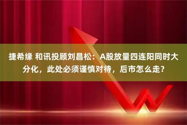 捷希缘 和讯投顾刘昌松：A股放量四连阳同时大分化，此处必须谨慎对待，后市怎么走？