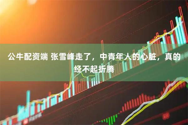 公牛配资端 张雪峰走了，中青年人的心脏，真的经不起折腾