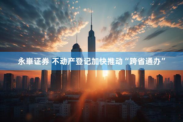 永崋证券 不动产登记加快推动“跨省通办”