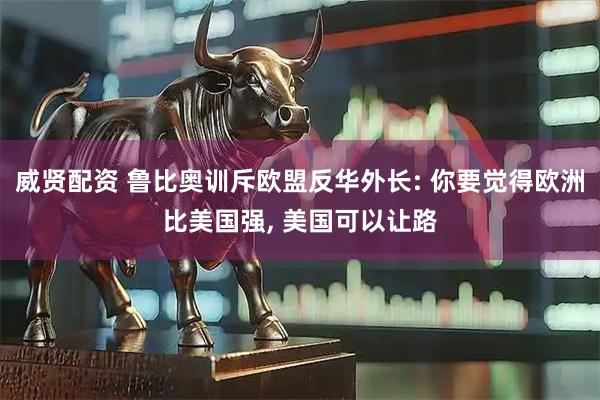 威贤配资 鲁比奥训斥欧盟反华外长: 你要觉得欧洲比美国强, 美国可以让路