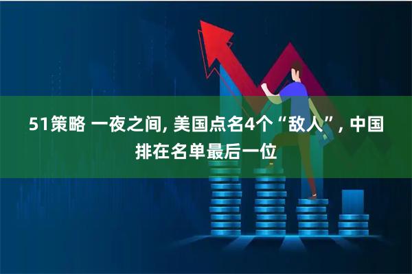 51策略 一夜之间, 美国点名4个“敌人”, 中国排在名单最后一位