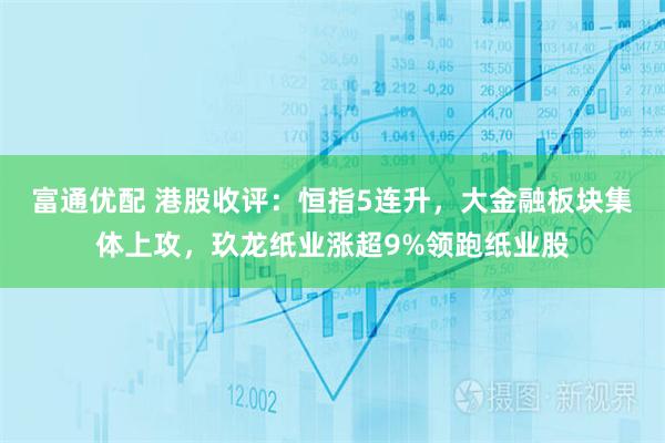 富通优配 港股收评：恒指5连升，大金融板块集体上攻，玖龙纸业涨超9%领跑纸业股