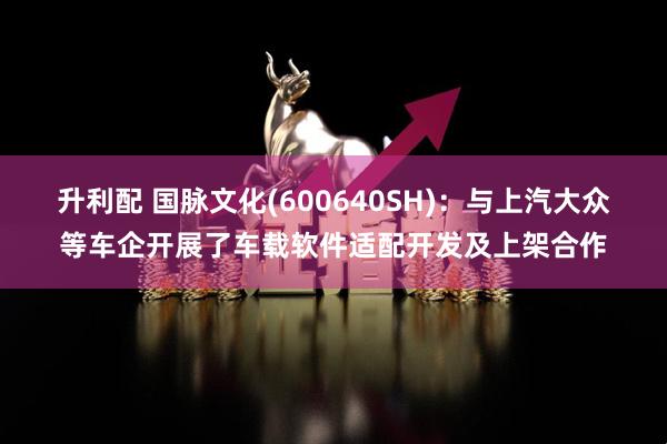 升利配 国脉文化(600640SH)：与上汽大众等车企开展了车载软件适配开发及上架合作