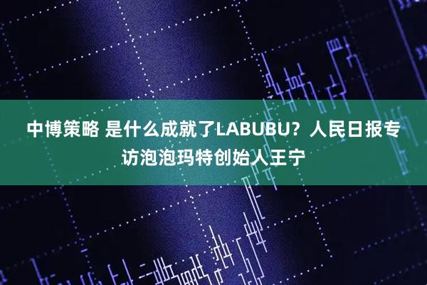 中博策略 是什么成就了LABUBU？人民日报专访泡泡玛特创始人王宁
