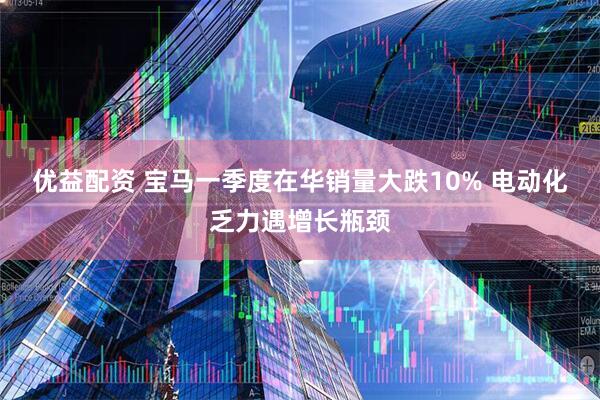 优益配资 宝马一季度在华销量大跌10% 电动化乏力遇增长瓶颈