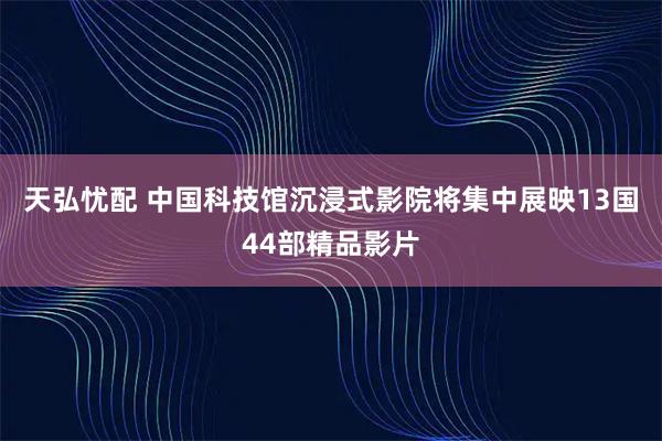 天弘忧配 中国科技馆沉浸式影院将集中展映13国44部精品影片
