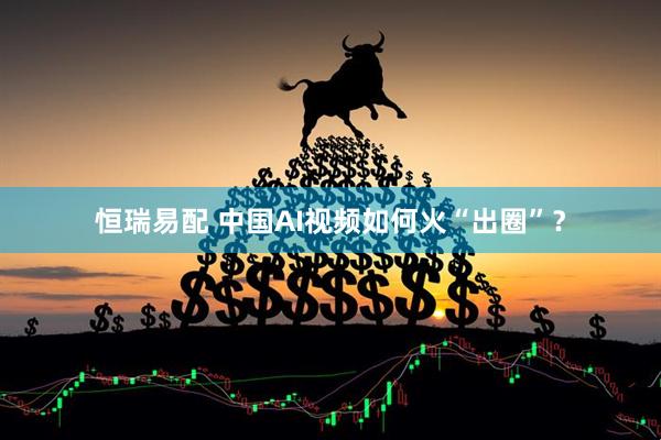 恒瑞易配 中国AI视频如何火“出圈”？